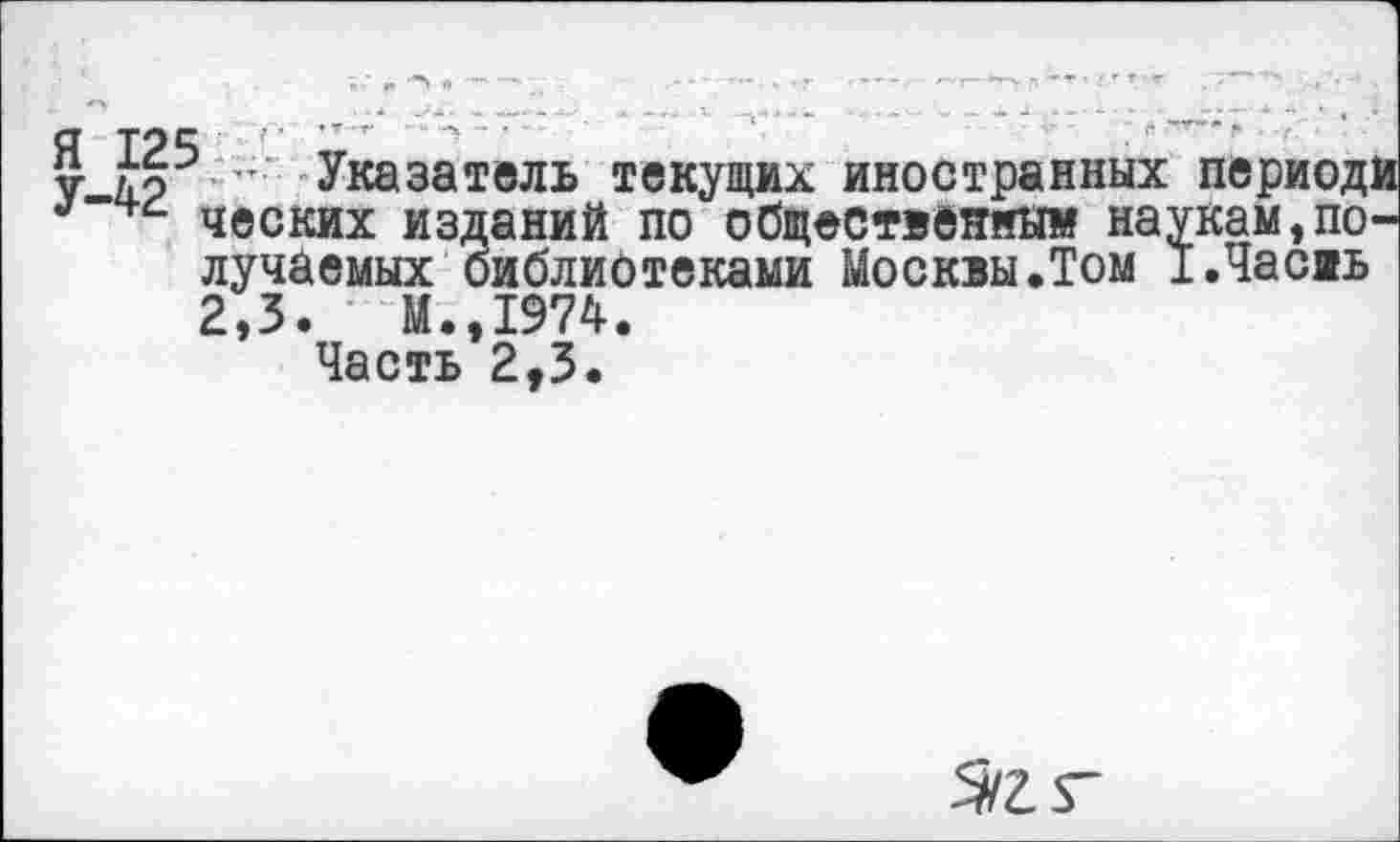 ﻿V Указатель текущих иностранных периода ческих изданий по общественны» наукам,получаемых библиотеками Москвы.Том х.Часаь 2,3.	М.,1974.
Часть 2,3.